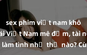 sex phim việt nam không che Gái Việt Nam mê đắm, tài nghệ khi làm tình như thế nào? Cùng khám phá bí quyết của họ trong chuyện ấy!