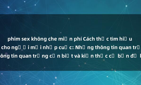 phim sex không che miễn phí Cách thức tìm hiểu về sex người lớn dành cho người mới nhập cuộc: Những thông tin quan trọng cần biết và kiến thức cơ bản để khám phá.
