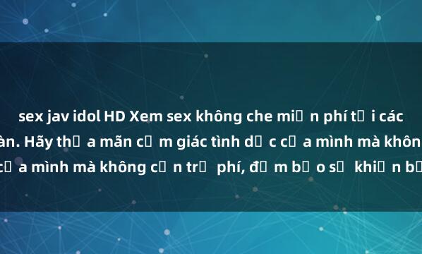 sex jav idol HD Xem sex không che miễn phí tại các trang web uy tín và an toàn. Hãy thỏa mãn cảm giác tình dục của mình mà không cần trả phí, đảm bảo sẽ khiến bạn hài lòng.