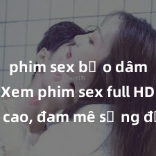 phim sex bạo dâm nhóm Xem phim sex full HD đỉnh cao, đam mê sống động không thể chối từ