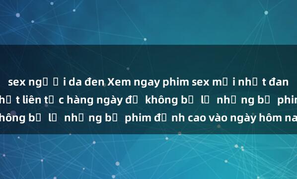 sex người da đen Xem ngay phim sex mới nhất đang hot trên mạng, cập nhật liên tục hàng ngày để không bỏ lỡ những bộ phim đỉnh cao vào ngày hôm nay.