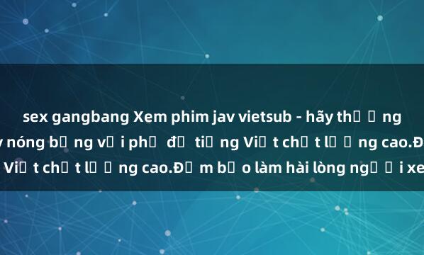 sex gangbang Xem phim jav vietsub - hãy thưởng thức những cảnh quay nóng bỏng với phụ đề tiếng Việt chất lượng cao.Đảm bảo làm hài lòng người xem!