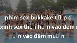 phim sex bukkake Cặp đôi gái xinh sex thổi hồn vào đêm muộn