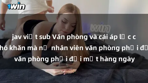 jav việt sub Văn phòng và cái áp lực của sex: Những khó khăn mà nữ nhân viên văn phòng phải đối mặt hàng ngày