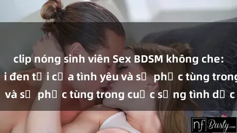 clip nóng sinh viên Sex BDSM không che: Khám phá thế giới đen tối của tình yêu và sự phục tùng trong cuộc sống tình dục