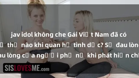 jav idol không che Gái Việt Nam đã có chồng cảm giác như thế nào khi quan hệ tình dục? Sự đau lòng của người phụ nữ khi phát hiện chồng ngoại tình.
