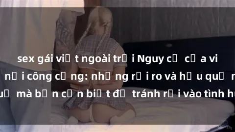 sex gái việt ngoài trời Nguy cơ của việc thực hành sex ở nơi công cộng: những rủi ro và hậu quả mà bạn cần biết để tránh rơi vào tình huống nguy hiểm.