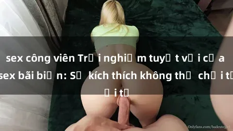 sex công viên Trải nghiệm tuyệt vời của sex bãi biển: Sự kích thích không thể chối từ