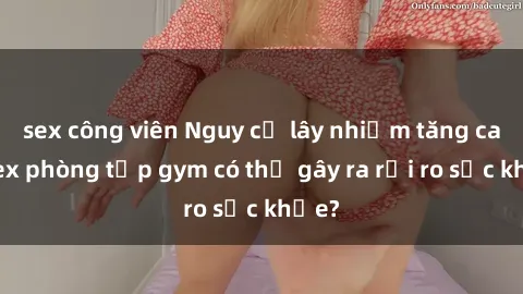 sex công viên Nguy cơ lây nhiễm tăng cao: Sex phòng tập gym có thể gây ra rủi ro sức khỏe?