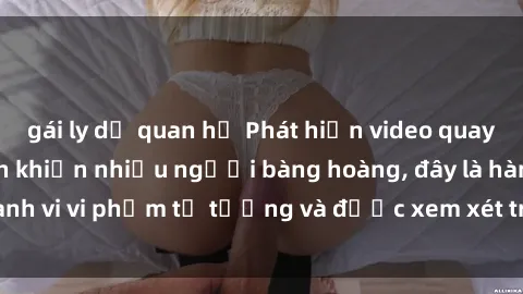gái ly dị quan hệ Phát hiện video quay lén sex khách sạn khiến nhiều người bàng hoàng, đây là hành vi vi phạm tư tưởng và được xem xét trách nhiệm hình sự.