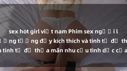sex hot girl việt nam Phim sex người lớn: Những cảnh tưởng tượng đầy kích thích và tinh tế để thỏa mãn nhu cầu tình dục của bạn