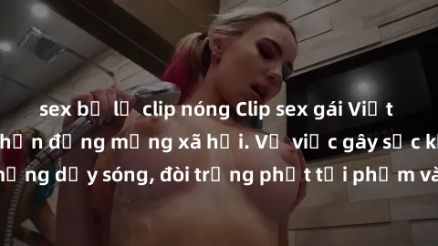 sex bị lộ clip nóng Clip sex gái Việt bị lộ, scandal gây chấn động mạng xã hội. Vụ việc gây sốc khiến cộng đồng mạng dậy sóng, đòi trừng phạt tội phạm và bảo vệ quyền riêng tư cho người dân.