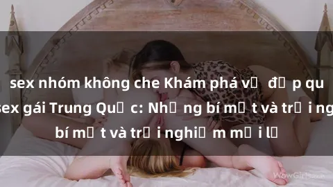 sex nhóm không che Khám phá vẻ đẹp quyến rũ của sex gái Trung Quốc: Những bí mật và trải nghiệm mới lạ
