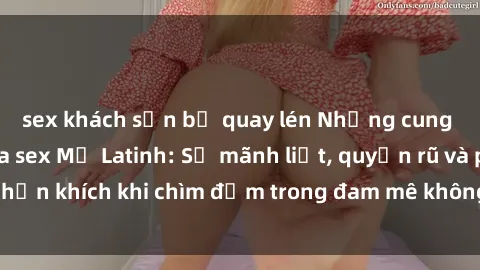 sex khách sạn bị quay lén Những cung bậc cảm xúc của sex Mỹ Latinh: Sự mãnh liệt, quyến rũ và phấn khích khi chìm đắm trong đam mê không ngừng cháy bỏng.