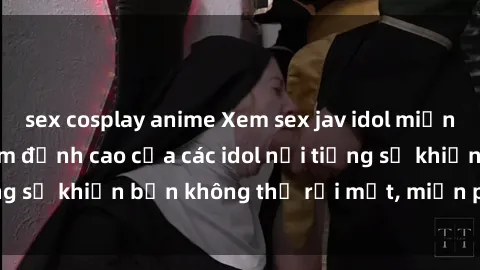 sex cosplay anime Xem sex jav idol miễn phí: Những bộ phim đỉnh cao của các idol nổi tiếng sẽ khiến bạn không thể rời mắt, miễn phí tại đây!