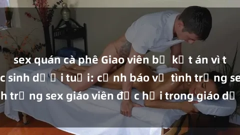 sex quán cà phê Giao viên bị kết án vì tội giao cấu với học sinh dưới tuổi: cảnh báo về tình trạng sex giáo viên độc hại trong giáo dục hiện nay
