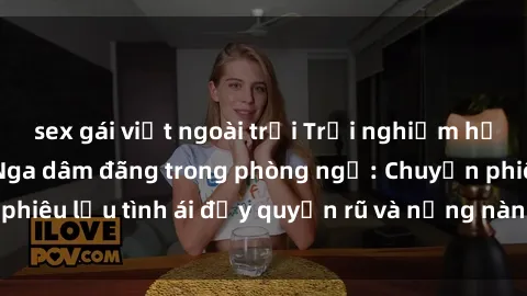 sex gái việt ngoài trời Trải nghiệm hạnh phúc cùng gái Nga dâm đãng trong phòng ngủ: Chuyến phiêu lưu tình ái đầy quyến rũ và nồng nàn không thể chối từ