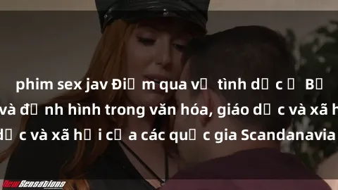 phim sex jav Điểm qua về tình dục ở Bắc Âu: Sự mở tỏa và định hình trong văn hóa, giáo dục và xã hội của các quốc gia Scandanavia và Bắc Âu.