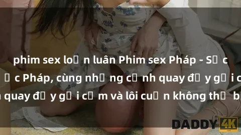 phim sex loạn luân Phim sex Pháp - Sức hút đặc biệt từ nước Pháp, cùng những cảnh quay đầy gợi cảm và lôi cuốn không thể bỏ qua