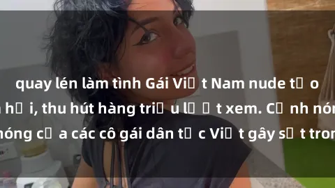 quay lén làm tình Gái Việt Nam nude tạo bão trên mạng xã hội, thu hút hàng triệu lượt xem. Cảnh nóng của các cô gái dân tộc Việt gây sốt trong cộng đồng mạng.