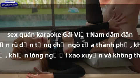 sex quán karaoke Gái Việt Nam dâm đãng: Hấp dẫn và quyến rũ đến từng chỗ ngõ của thành phố, khiến lòng người xao xuyến và không thể rời mắt khỏi.