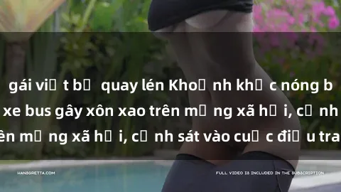 gái việt bị quay lén Khoảnh khắc nóng bỏng: Màn sex trên xe bus gây xôn xao trên mạng xã hội, cảnh sát vào cuộc điều tra.