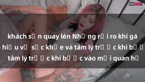 khách sạn quay lén Những rủi ro khi gái trẻ quan hệ: Tìm hiểu về sức khỏe và tâm lý trước khi bước vào mối quan hệ