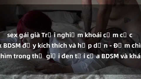 sex gái già Trải nghiệm khoái cảm cực đỉnh với phim sex BDSM đầy kích thích và hấp dẫn - Đắm chìm trong thế giới đen tối của BDSM và khám phá niềm vui mới!