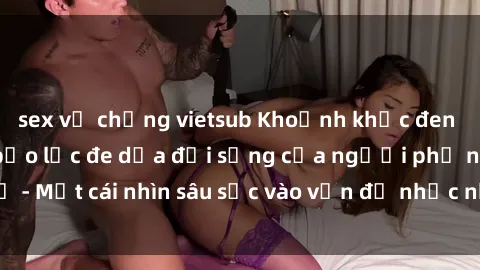 sex vợ chồng vietsub Khoảnh khắc đen tối: Tình dục và bạo lực đe dọa đời sống của người phụ nữ - Một cái nhìn sâu sắc vào vấn đề nhức nhối và đáng lo ngại này