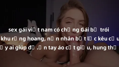 sex gái việt nam có chồng Gái bị trói và hiếp dâm trong khu rừng hoang, nạn nhân bất lực kêu cứu chẳng thấy ai giúp đỡ.ớn tay áo cất giấu, hung thủ vẫn không biểu hiện hối hận.
