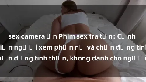 sex camera ẩn Phim sex tra tấn: Cảnh nóng kinh hoàng khiến người xem phẫn nộ và chấn động tinh thần, không dành cho người yếu tim