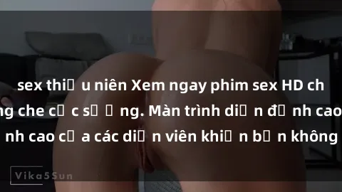 sex thiếu niên Xem ngay phim sex HD chất lượng cao không che cực sướng. Màn trình diễn đỉnh cao của các diễn viên khiến bạn không thể rời mắt!