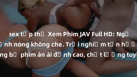 sex tập thể Xem Phim JAV Full HD: Người đẹp cuốn hút, cảnh nóng không che. Trải nghiệm tận hưởng những bộ phim ân ái đỉnh cao, chất lượng tuyệt vời, không gian sống động.