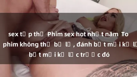 sex tập thể Phim sex hot nhất năm  Top những bộ phim không thể bỏ lỡ, đánh bật mọi kỷ lục trước đó