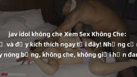 jav idol không che Xem Sex Không Che: Trải nghiệm mới lạ và đầy kích thích ngay tại đây! Những cảnh quay nóng bỏng, không che, không giới hạn đang chờ đón bạn. Đừng bỏ lỡ!