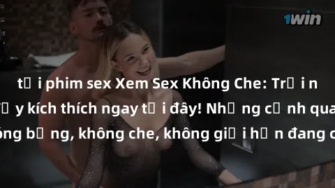 tải phim sex Xem Sex Không Che: Trải nghiệm mới lạ và đầy kích thích ngay tại đây! Những cảnh quay nóng bỏng, không che, không giới hạn đang chờ đón bạn. Đừng bỏ lỡ!