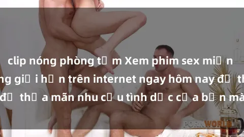 clip nóng phòng tắm Xem phim sex miễn phí hoàn toàn không giới hạn trên internet ngay hôm nay để thỏa mãn nhu cầu tình dục của bạn mà không tốn chi phí.