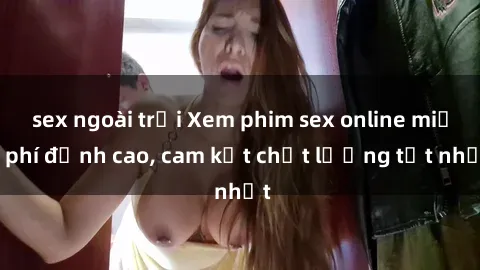 sex ngoài trời Xem phim sex online miễn phí đỉnh cao, cam kết chất lượng tốt nhất