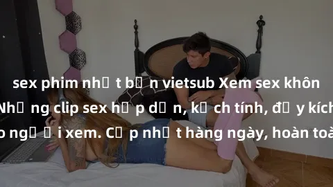 sex phim nhật bản vietsub Xem sex không che miễn phí - Những clip sex hấp dẫn, kịch tính, đầy kích thích cho người xem. Cập nhật hàng ngày, hoàn toàn miễn phí, độ phân giải cao.