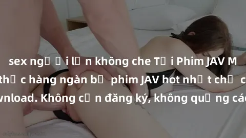 sex người lớn không che Tải Phim JAV Miễn Phí - Thưởng thức hàng ngàn bộ phim JAV hot nhất chỉ cần click download. Không cần đăng ký, không quảng cáo - Dễ dàng tải về và xem online!