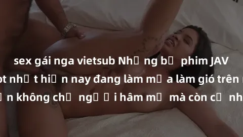 sex gái nga vietsub Những bộ phim JAV idol không che hot nhất hiện nay đang làm mưa làm gió trên mạng, hấp dẫn không chỉ người hâm mộ mà còn cả những ai mới tìm hiểu về thể loại này!