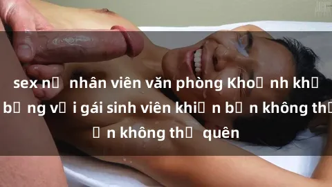 sex nữ nhân viên văn phòng Khoảnh khắc nóng bỏng với gái sinh viên khiến bạn không thể quên