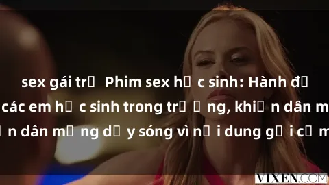 sex gái trẻ Phim sex học sinh: Hành động nóng bỏng của các em học sinh trong trường, khiến dân mạng dậy sóng vì nội dung gợi cảm và kích thích.