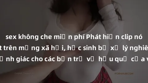sex không che miễn phí Phát hiện clip nóng sinh viên gây sốt trên mạng xã hội, học sinh bị xử lý nghiêm ngặt. Đây là cảnh giác cho các bạn trẻ về hậu quả của việc chia sẻ thông tin trái phép trên inte