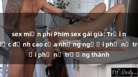 sex miễn phí Phim sex gái già: Trải nghiệm tình dục đỉnh cao của những người phụ nữ trưởng thành