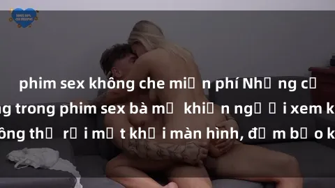 phim sex không che miễn phí Những cảnh quay nóng bỏng trong phim sex bà mẹ khiến người xem không thể rời mắt khỏi màn hình, đảm bảo không làm bạn thất vọng!