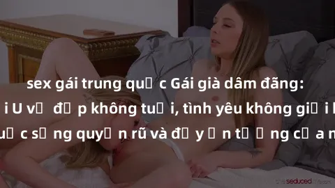 sex gái trung quốc Gái già dâm đãng: Sự nứng của tuổi U vẻ đẹp không tuổi, tình yêu không giới hạn. Khám phá cuộc sống quyến rũ và đầy ấn tượng của những người phụ nữ trưởng thành!