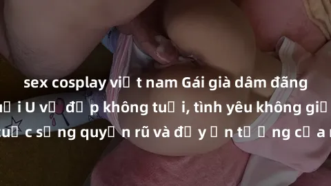 sex cosplay việt nam Gái già dâm đãng: Sự nứng của tuổi U vẻ đẹp không tuổi, tình yêu không giới hạn. Khám phá cuộc sống quyến rũ và đầy ấn tượng của những người phụ nữ trưởng thành!