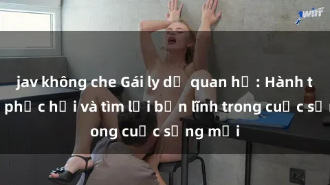 jav không che Gái ly dị quan hệ: Hành trình tự phục hồi và tìm lại bản lĩnh trong cuộc sống mới