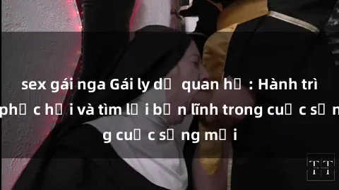 sex gái nga Gái ly dị quan hệ: Hành trình tự phục hồi và tìm lại bản lĩnh trong cuộc sống mới